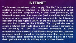The Internet, sometimes called simply "the Net," is a worldwide
system of computer networks - a network of networks in which
users at any one computer can, if they have permission, get
information from any other computer (and sometimes talk directly
to users at other computers). It was conceived by the Advanced
Research Projects Agency (ARPA) of the U.S. government in 1969
and was first known as the ARPANet. The original aim was to
create a network that would allow users of a research computer at
one university to "talk to" research computers at other
universities. A side benefit of ARPANet's design was that, because
messages could be routed or rerouted in more than one direction,
the network could continue to function even if parts of it were
destroyed in the event of a military attack or other disaster.
INTERNET
 