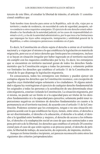 tercero de este libro, al estudiar la libertad de tránsito, el artículo 11 constitu-
cional establece que
Todo hombre tiene derecho para entrar en la República, salir de ella, viajar por su
territorio y mudar de residencia, sin necesidad de carta de seguridad, pasaporte, sal-
vo-conducto u otros requisitos semejantes. El ejercicio de este derecho estará subor-
dinado a las facultades de la autoridad judicial, en los casos de responsabilidad cri-
minal o civil, y a las de la autoridad administrativa, por lo que toca a las limitaciones
que impongan las leyes sobre emigración, inmigración y salubridad general de la
República, o sobre extranjeros perniciosos residentes en el país.
Es decir, la Constitución en efecto sujeta el derecho a entrar en el territorio
nacional y a viajar por el mismo a lo que establezca la legislación en materia de
migración, pero ese es el único derecho que limita para los extranjeros, incluso
si se hayan en situación irregular por haber ingresado en el territorio nacional
sin cumplir con los requisitos establecidos por la ley. Es decir, los extranjeros
que se encuentren en territorio nacional gozan de todos los derechos funda-
mentales que la Constitución asigna a todas las personas y solamente podrán
ver limitados los derechos que establece el artículo 11 de la Constitución en
virtud de lo que disponga la legislación migratoria.
En consecuencia, todos los extranjeros son titulares y pueden ejercer sin
cortapisa alguna los derechos que la Constitución reconoce, con excepción de
aquellos cuya titularidad asigna solamente a los ciudadanos. Si alguna autori-
dad o alguna ley restringieran el ejercicio de cualquier derecho fundamental de
los asignados a todas las personas a la acreditación de una determinada situa-
ción migratoria, estarían violando la Constitución. La situación migratoria, por
sí misma, no puede ser un límite ni a la capacidad para ser titular de los dere-
chos fundamentales ni a la capacidad para ejercerlos; solamente podrá tener re-
percusiones negativas en términos de derechos fundamentales en cuanto a la
permanencia en el territorio nacional, de acuerdo con el artículo 11 de la Cons-
titución. Podemos sostener que los extranjeros, tengan o no una situación mi-
gratoria acorde con lo que establecen las leyes, tienen, entre otros, el derecho a
no ser discriminados, el derecho a la educación, el derecho a la salud, el dere-
cho a la igualdad entre hombres y mujeres, el derecho de acceso a los tribuna-
les, el derecho a la readaptación social en caso de que sean sentenciados a una
pena privativa de la libertad, los derechos que establece el artículo 20 constitu-
cional para el caso de que estén sujetos a un proceso penal, el derecho de peti-
ción, la libertad de trabajo, de asociación, de expresión, de imprenta, etcétera.
Aunque en forma tímida e incipiente, así parecen reconocerlo entre otros los
siguientes dos criterios jurisprudenciales:
LOS DERECHOS FUNDAMENTALES EN MÉXICO 113
 