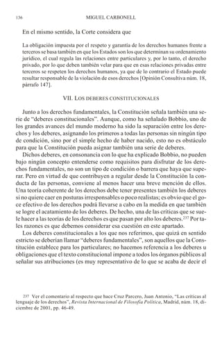 En el mismo sentido, la Corte considera que
La obligación impuesta por el respeto y garantía de los derechos humanos frente a
terceros se basa también en que los Estados son los que determinan su ordenamiento
jurídico, el cual regula las relaciones entre particulares y, por lo tanto, el derecho
privado, por lo que deben también velar para que en esas relaciones privadas entre
terceros se respeten los derechos humanos, ya que de lo contrario el Estado puede
resultar responsable de la violación de esos derechos [Opinión Consultiva núm. 18,
párrafo 147].
VII. LOS DEBERES CONSTITUCIONALES
Junto a los derechos fundamentales, la Constitución señala también una se-
rie de “deberes constitucionales”. Aunque, como ha señalado Bobbio, uno de
los grandes avances del mundo moderno ha sido la separación entre los dere-
chos y los deberes, asignando los primeros a todas las personas sin ningún tipo
de condición, sino por el simple hecho de haber nacido, esto no es obstáculo
para que la Constitución pueda asignar también una serie de deberes.
Dichos deberes, en consonancia con lo que ha explicado Bobbio, no pueden
bajo ningún concepto entenderse como requisitos para disfrutar de los dere-
chos fundamentales, no son un tipo de condición o barrera que haya que supe-
rar. Pero en virtud de que contribuyen a regular desde la Constitución la con-
ducta de las personas, conviene al menos hacer una breve mención de ellos.
Una teoría coherente de los derechos debe tener presentes también los deberes
si no quiere caer en posturas irresponsables o poco realistas; es obvio que el go-
ce efectivo de los derechos podrá llevarse a cabo en la medida en que también
se logre el acatamiento de los deberes. De hecho, una de las críticas que se sue-
le hacer a las teorías de los derechos es que pasan por alto los deberes.237 Por ta-
les razones es que debemos considerar esa cuestión en este apartado.
Los deberes constitucionales a los que nos referimos, que quizá en sentido
estricto se deberían llamar “deberes fundamentales”, son aquellos que la Cons-
titución establece para los particulares; no hacemos referencia a los deberes u
obligaciones que el texto constitucional impone a todos los órganos públicos al
señalar sus atribuciones (es muy representativo de lo que se acaba de decir el
MIGUEL CARBONELL136
237 Ver el comentario al respecto que hace Cruz Parcero, Juan Antonio, “Las críticas al
lenguaje de los derechos”, Revista Internacional de Filosofía Política, Madrid, núm. 18, di-
ciembre de 2001, pp. 46-49.
 