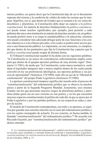 miento jurídico, no quiere decir que la Constitución deje de ser el documento
supremo del sistema y la condición de validez de todas las normas que lo inte-
gran. Significa, eso sí, que dentro de Estados que se asumen a la vez como de-
mocráticos y pluralistas, la Constitución debe dejar un espacio a la política
constitucional. En materia de derechos fundamentales la política constitucio-
nal puede tomar muchos significados; por ejemplo, para permitir a cada
gobierno dar una u otra orientación en materia de derechos sociales; así, un gobier-
no puede preferir tener a su cargo la sanidad pública o la educación, mientras
otro puede considerar más adecuado delegar parte de esas funciones a los cen-
tros educativos o a las clínicas privadas, a los cuales se podría tener acceso gra-
cias a una financiación pública. Lo importante, en este momento, es compren-
der que dentro de los parámetros que fija la Constitución hay espacios que la
política constitucional puede ocupar de distinta forma.
El Tribunal Constitucional español lo ha dicho con las siguientes palabras:
“la Constitución es un marco de coincidencias suficientemente amplio como
para que dentro de él quepan opciones políticas de muy distinto signo” (Sen-
tencia 11/1981), de modo que “la Constitución, como marco normativo, suele
dejar al legislador márgenes más o menos amplios dentro de los cuales puede
convertir en ley sus preferencias ideológicas, sus opciones políticas y sus jui-
cios de oportunidad” (Sentencia 174/1989), todo ello en uso de la “libertad de
conformación” del propio Poder Legislativo (Sentencia 37/1988).
La apertura constitucional tampoco significa dar marcha atrás al proceso de
“constitucionalización” del ordenamiento jurídico que se observa en muchos
países a partir de la Segunda Posguerra Mundial. Justamente, esos mismos
Estados son los que presentan mayores rasgos de pluralismo político y parti-
dista (Italia quizá sea un caso extremo en este punto), y en los que encuentra
mayores espacios constitucionales la política de cada día, la que se ejerce por el
Poder Legislativo y por los partidos políticos, en sus respectivas sedes y cam-
pos de acción.
El modelo de Constitución contemporánea, con todo y su apertura, se signi-
fica por guardar una estrecha relación con el resto del ordenamiento jurídico y
con los sujetos encargados de actuarlo. En eso consiste, en buena medida, la
llamada “constitucionalización” del ordenamiento jurídico.98 De acuerdo con
Riccardo Guastini, por “constitucionalización del ordenamiento jurídico” po-
demos entender
MIGUEL CARBONELL54
98 La “constitucionalización del ordenamiento”, señala Louis Favoreau, es un fenóme-
no reciente, poco estudiado y a menudo fuente de confusión y malentendidos, Legalidad y
constitucionalidad. La constitucionalización del derecho, Bogotá, Universidad del Externa-
do de Colombia, 2000, p. 37.
 