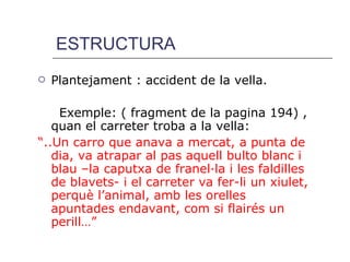 ESTRUCTURA Plantejament : accident de la vella. Exemple: ( fragment de la pagina 194) , quan el carreter troba a la vella:  “ ..Un carro que anava a mercat, a punta de dia, va atrapar al pas aquell bulto blanc i blau –la caputxa de franel·la i les faldilles de blavets- i el carreter va fer-li un xiulet, perquè l’animal, amb les orelles apuntades endavant, com si flairés un perill…” 