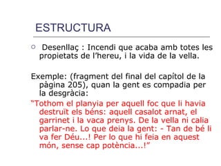 ESTRUCTURA Desenllaç : Incendi que acaba amb totes les propietats de l’hereu, i la vida de la vella. Exemple: (fragment del final del capítol de la pàgina 205), quan la gent es compadia per la desgràcia:  “ Tothom el planyia per aquell foc que li havia destruït els béns: aquell casalot arnat, el garrinet i la vaca prenys. De la vella ni calia parlar-ne. Lo que deia la gent: - Tan de bé li va fer Déu...! Per lo que hi feia en aquest món, sense cap potència...!” 