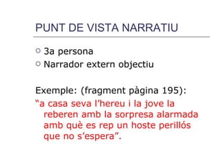 PUNT DE VISTA NARRATIU 3a persona Narrador extern objectiu Exemple: (fragment pàgina 195): “ a casa seva l’hereu i la jove la reberen amb la sorpresa alarmada amb què es rep un hoste perillós que no s’espera”. 