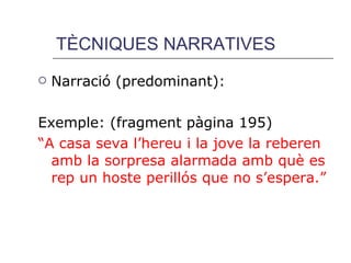 TÈCNIQUES NARRATIVES Narració (predominant): Exemple: (fragment pàgina 195) “ A casa seva l’hereu i la jove la reberen amb la sorpresa alarmada amb què es rep un hoste perillós que no s’espera.” 