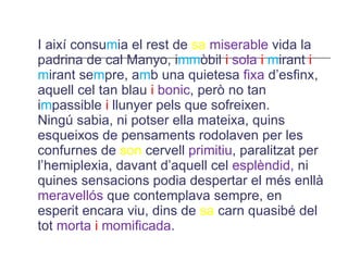 I així consu m ia el rest de  sa   miserable  vida la padrina de cal Manyo, i mm òbil  i   sola  i  m irant  i  m irant se m pre, a m b una quietesa  fixa  d’esfinx, aquell cel tan blau  i  bonic , però no tan i m passible  i  llunyer pels que sofreixen. Ningú sabia, ni potser ella mateixa, quins esqueixos de pensaments rodolaven per les confurnes de  son  cervell  primitiu , paralitzat per l’hemiplexia, davant d’aquell cel  esplèndid,  ni quines sensacions podia despertar el més enllà  meravellós  que contemplava sempre, en esperit encara viu, dins de  sa  carn quasibé del tot  morta   i   momificada . 
