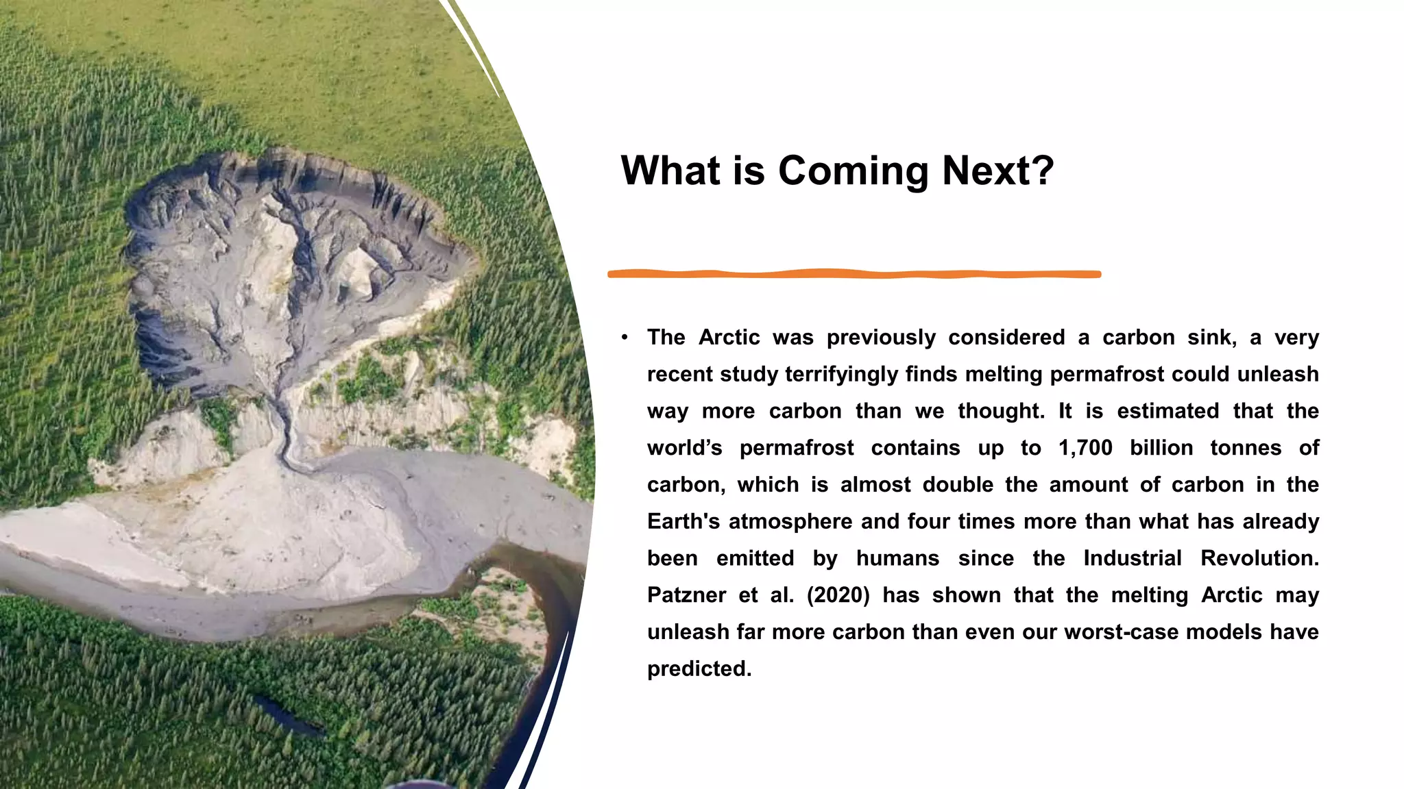 What is Coming Next?
• The Arctic was previously considered a carbon sink, a very
recent study terrifyingly finds melting permafrost could unleash
way more carbon than we thought. It is estimated that the
world’s permafrost contains up to 1,700 billion tonnes of
carbon, which is almost double the amount of carbon in the
Earth's atmosphere and four times more than what has already
been emitted by humans since the Industrial Revolution.
Patzner et al. (2020) has shown that the melting Arctic may
unleash far more carbon than even our worst-case models have
predicted.
 