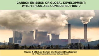 CARBON EMISSION OR GLOBAL DEVELOPMENT:
WHICH SHOULD BE CONSIDERED FIRST?
Course # 510: Low Carbon and Resilient Development
ID-57 Abul Hasnat Muhammad Mofazzal Karim
 