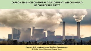 CARBON EMISSION OR GLOBAL DEVELOPMENT: WHICH SHOULD
BE CONSIDERED FIRST?
Course # 510: Low Carbon and Resilient Development
ID-57 Abul Hasnat Muhammad Mofazzal Karim
 