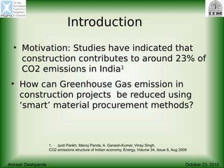 Introduction
• Motivation: Studies have indicated that
construction contributes to around 23% of
CO2 emissions in India1
1. Jyoti Parikh, Manoj Panda, A. Ganesh-Kumar, Vinay Singh,
CO2 emissions structure of Indian economy, Energy, Volume 34, Issue 8, Aug 2009
Amresh Deshpande October 23, 2010
• How can Greenhouse Gas emission in
construction projects be reduced using
‘smart’ material procurement methods?
 