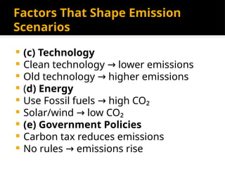 Factors That Shape Emission
Scenarios
 (c) Technology
 Clean technology lower emissions
→
 Old technology higher emissions
→
 (d) Energy
 Use Fossil fuels high CO₂
→
 Solar/wind low CO₂
→
 (e) Government Policies
 Carbon tax reduces emissions
 No rules emissions rise
→
 