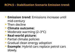 RCP4.5 – Stabilization Scenario Emission trend:
 Emission trend: Emissions increase until
mid-century
 Then decline
 Climate outcome:
 Moderate warming (2–3°C)
 Real-world picture:
 Partial climate policies
 Gradual clean energy adoption
 Example: Hybrid cars replace petrol cars
slowly.
 