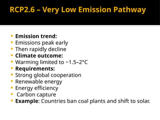 RCP2.6 – Very Low Emission Pathway
 Emission trend:
 Emissions peak early
 Then rapidly decline
 Climate outcome:
 Warming limited to ~1.5–2°C
 Requirements:
 Strong global cooperation
 Renewable energy
 Energy efficiency
 Carbon capture
 Example: Countries ban coal plants and shift to solar.
 