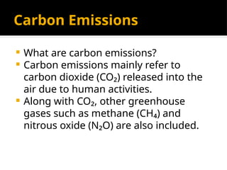 Carbon Emissions
 What are carbon emissions?
 Carbon emissions mainly refer to
carbon dioxide (CO₂) released into the
air due to human activities.
 Along with CO₂, other greenhouse
gases such as methane (CH₄) and
nitrous oxide (N₂O) are also included.
 