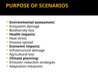 PURPOSE OF SCENARIOS
 Environmental assessment:
 Ecosystem damage
 Biodiversity loss
 Health impacts:
 Heat stress
 Disease spread
 Economic impacts:
 Infrastructure damage
 Agricultural loss
 Climate planning:
 Emission reduction strategies
 Adaptation measures
 