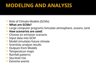 MODELING AND ANALYSIS
 Role of Climate Models (GCMs)
 What are GCMs?
 Large computer programs Simulate atmosphere, oceans, land
 How scenarios are used:
 Choose an emission scenario
 Input data into GCM
 Model simulates future climate
 Scientists analyze results
 Outputs from Models
 Temperature maps
 Rainfall patterns
 Sea level rise
 Extreme events
 