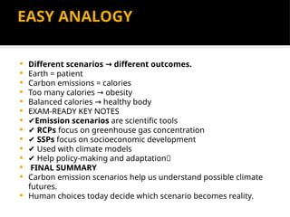 EASY ANALOGY
 Different scenarios different outcomes.
→
 Earth = patient
 Carbon emissions = calories
 Too many calories obesity
→
 Balanced calories healthy body
→
 EXAM-READY KEY NOTES
 ✔Emission scenarios are scientific tools
 ✔ RCPs focus on greenhouse gas concentration
 ✔ SSPs focus on socioeconomic development
 ✔ Used with climate models
 ✔ Help policy-making and adaptation🔚
 FINAL SUMMARY
 Carbon emission scenarios help us understand possible climate
futures.
 Human choices today decide which scenario becomes reality.
 
