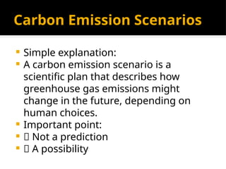 Carbon Emission Scenarios
 Simple explanation:
 A carbon emission scenario is a
scientific plan that describes how
greenhouse gas emissions might
change in the future, depending on
human choices.
 Important point:
 ❌ Not a prediction
 ✅ A possibility
 