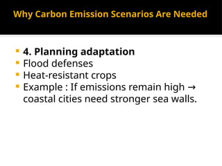 Why Carbon Emission Scenarios Are Needed
 4. Planning adaptation
 Flood defenses
 Heat-resistant crops
 Example : If emissions remain high →
coastal cities need stronger sea walls.
 