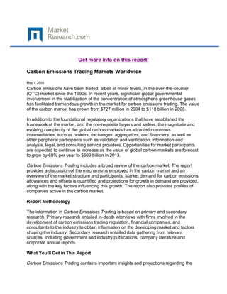 Get more info on this report!

Carbon Emissions Trading Markets Worldwide

May 1, 2009
Carbon emissions have been traded, albeit at minor levels, in the over-the-counter
(OTC) market since the 1990s. In recent years, significant global governmental
involvement in the stabilization of the concentration of atmospheric greenhouse gases
has facilitated tremendous growth in the market for carbon emissions trading. The value
of the carbon market has grown from $727 million in 2004 to $118 billion in 2008.

In addition to the foundational regulatory organizations that have established the
framework of the market, and the pre-requisite buyers and sellers, the magnitude and
evolving complexity of the global carbon markets has attracted numerous
intermediaries, such as brokers, exchanges, aggregators, and financiers, as well as
other peripheral participants such as validation and verification, information and
analysis, legal, and consulting service providers. Opportunities for market participants
are expected to continue to increase as the value of global carbon markets are forecast
to grow by 68% per year to $669 billion in 2013.

Carbon Emissions Trading includes a broad review of the carbon market. The report
provides a discussion of the mechanisms employed in the carbon market and an
overview of the market structure and participants. Market demand for carbon emissions
allowances and offsets is quantified and projections for growth in demand are provided,
along with the key factors influencing this growth. The report also provides profiles of
companies active in the carbon market.

Report Methodology

The information in Carbon Emissions Trading is based on primary and secondary
research. Primary research entailed in-depth interviews with firms involved in the
development of carbon emissions trading regulation, financial companies, and
consultants to the industry to obtain information on the developing market and factors
shaping the industry. Secondary research entailed data gathering from relevant
sources, including government and industry publications, company literature and
corporate annual reports.

What You’ll Get in This Report

Carbon Emissions Trading contains important insights and projections regarding the
 