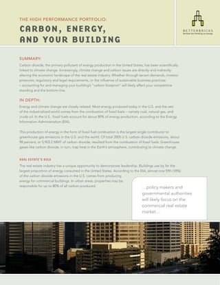 THE HIGH PERFORMANCE PORTFOLIO:

CARBON, ENERGY,
AND YOUR BUILDING
SUMMARY:
Carbon dioxide, the primary pollutant of energy production in the United States, has been scientiﬁcally
linked to climate change. Increasingly, climate change and carbon issues are directly and indirectly
altering the economic landscape of the real estate industry. Whether through tenant demands, investor
pressures, regulatory and legal requirements, or the inﬂuence of sustainable business practices
– accounting for and managing your building’s “carbon footprint” will likely affect your competitive
standing and the bottom-line.

IN DEPTH:
Energy and climate change are closely related. Most energy produced today in the U.S. and the rest
of the industrialized world comes from the combustion of fossil fuels – namely coal, natural gas, and
crude oil. In the U.S., fossil fuels account for about 80% of energy production, according to the Energy
Information Administration (EIA).

This production of energy in the form of fossil fuel combustion is the largest single contributor to
greenhouse gas emissions in the U.S. and the world. Of total 2005 U.S. carbon dioxide emissions, about
98 percent, or 5,903.2 MMT of carbon dioxide, resulted from the combustion of fossil fuels. Greenhouse
gases like carbon dioxide, in turn, trap heat in the Earth’s atmosphere, contributing to climate change.


REAL ESTATE’S ROLE
The real estate industry has a unique opportunity to demonstrate leadership. Buildings use by far the
largest proportion of energy consumed in the United States. According to the EIA, almost one ﬁfth (18%)
of the carbon dioxide emissions in the U.S. comes from producing
energy for commercial buildings. In urban areas, properties may be
responsible for up to 80% of all carbon produced.                             …policy makers and
                                                                                 governmental authorities
                                                                                 will likely focus on the
                                                                                 commercial real estate
                                                                                 market…
 