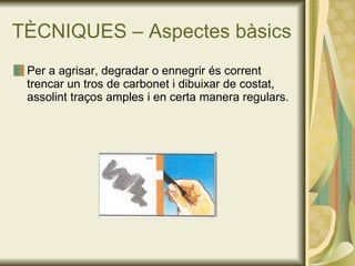 TÈCNIQUES – Aspectes bàsics Per a agrisar, degradar o ennegrir és corrent trencar un tros de carbonet i dibuixar de costat, assolint traços amples i en certa manera regulars.  