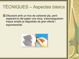 TÈCNIQUES – Aspectes bàsics Dibuixant amb un tros de carbonet pla, però separant-lo del paper una mica, s'aconsegueixen traços amplis ja degradats de gran efecte i espontaneïtat.   