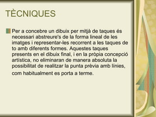 TÈCNIQUES Per a concebre un dibuix per mitjà de taques és necessari abstreure's de la forma lineal de les imatges i representar-les recorrent a les taques de to amb diferents formes. Aquestes taques presents en el dibuix final, i en la pròpia concepció artística, no eliminaran de manera absoluta la possibilitat de realitzar la punta prèvia amb línies, com habitualment es porta a terme.   