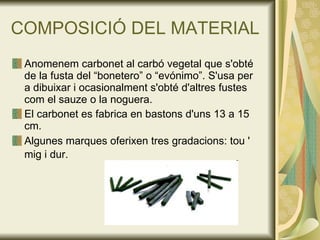 COMPOSICIÓ DEL MATERIAL Anomenem carbonet al carbó vegetal que s'obté de la fusta del “bonetero” o “evónimo”. S'usa per a dibuixar i ocasionalment s'obté d'altres fustes com el sauze o la noguera. El carbonet es fabrica en bastons d'uns 13 a 15 cm.  Algunes marques oferixen tres gradacions: tou ' mig i dur.   