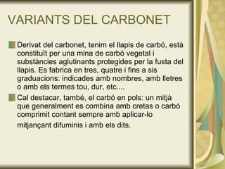 VARIANTS DEL CARBONET Derivat del carbonet, tenim el llapis de carbó, està constituït per una mina de carbó vegetal i substàncies aglutinants protegides per la fusta del llapis. Es fabrica en tres, quatre i fins a sis graduacions: indicades amb nombres, amb lletres o amb els termes tou, dur, etc....  Cal destacar, també, el carbó en pols: un mitjà que generalment es combina amb cretas o carbó comprimit contant sempre amb aplicar-lo mitjançant difuminis i amb els dits.   