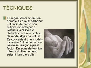 TÈCNIQUES El segon factor a tenir en compte és que el carbonet i el llapis de carbó són mitjans indicats per a l'estudi i la resolució d'efectes de llum i ombra, de modelatge i de volum. És convenient triar models i formes d'il·luminació que permetin realçar aquest factor. En aquesta tècnica intervé el difumini amb esfumí i amb els dits.  
