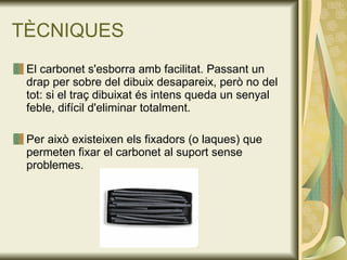 TÈCNIQUES El carbonet s'esborra amb facilitat. Passant un drap per sobre del dibuix desapareix, però no del tot: si el traç dibuixat és intens queda un senyal feble, difícil d'eliminar totalment. Per això existeixen els fixadors (o laques) que permeten fixar el carbonet al suport sense problemes. 