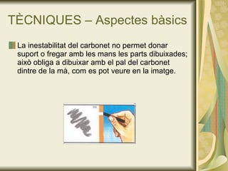 TÈCNIQUES – Aspectes bàsics La inestabilitat del carbonet no permet donar suport o fregar amb les mans les parts dibuixades; això obliga a dibuixar amb el pal del carbonet dintre de la mà, com es pot veure en la imatge. 