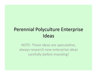 Perennial Polyculture Enterprise 
             Ideas 
   NOTE: These ideas are specula8ve, 
  always research new enterprise ideas 
       carefully before inves8ng! 
 