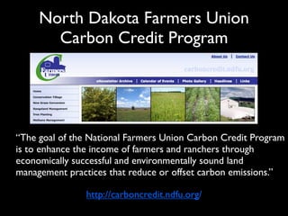 North Dakota Farmers Union
       Carbon Credit Program




“The goal of the National Farmers Union Carbon Credit Program
is to enhance the income of farmers and ranchers through
economically successful and environmentally sound land
management practices that reduce or offset carbon emissions.”

               http://carboncredit.ndfu.org/
 