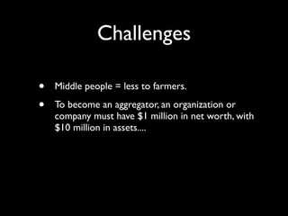 Challenges

•   Middle people = less to farmers.

•   To become an aggregator, an organization or
    company must have $1 million in net worth, with
    $10 million in assets....
 
