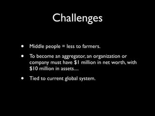 Challenges

•   Middle people = less to farmers.

•   To become an aggregator, an organization or
    company must have $1 million in net worth, with
    $10 million in assets....

•   Tied to current global system.
 