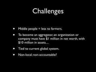 Challenges

•   Middle people = less to farmers.

•   To become an aggregator, an organization or
    company must have $1 million in net worth, with
    $10 million in assets....

•   Tied to current global system.

•   Non-local; non-accountable?
 