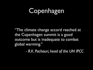 Copenhagen

“The climate change accord reached at
the Copenhagen summit is a good
outcome but is inadequate to combat
global warming.”
      - R.K. Pachauri, head of the UN IPCC
 