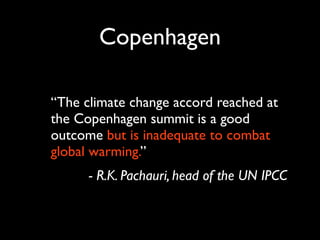 Copenhagen

“The climate change accord reached at
the Copenhagen summit is a good
outcome but is inadequate to combat
global warming.”
      - R.K. Pachauri, head of the UN IPCC
 