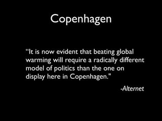 Copenhagen

“It is now evident that beating global
warming will require a radically different
model of politics than the one on
display here in Copenhagen."
                                 -Alternet
 