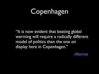 Copenhagen

“It is now evident that beating global
warming will require a radically different
model of politics than the one on
display here in Copenhagen."
                                 -Alternet
 