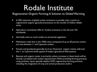 Rodale Institute
Regenerative Organic Farming: A Solution to Global Warming

•   A 40% reduction of global carbon emissions is possible with a switch to
    regenerative organic agricultural practices on the world’s 3.5 billion tillable
    acres.

•   Agriculture contributes 20% of Carbon emissions in the US, and 12%
    worldwide

•   Soil holds twice as much carbon as terrestrial vegetation

•   Midwestern soils that in the 1950s were composed of up to 20 percent carbon
    are now between 1- and 2-percent carbon.

•   Forests and grasslands generally are 6 to 10 percent organic matter, well over
    the 1- to 3-percent levels typical of today’s agricultural ﬁeld systems.

•   Because soil organic matter is primarily carbon, increases in these levels will be
    directly correlated with carbon sequestration. While prevailing farming practices
    using synthetic inputs typically deplete SOM, regenerative farming practices,
    including the integration of crop and animal production, build it.
 