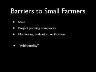 Barriers to Small Farmers
•   Scale

•   Project planning complexity

•   Monitoring, evaluation, veriﬁcation


•   “Additionality”
 