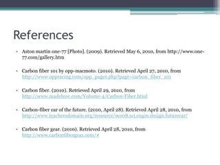 ReferencesAston martin one-77 [Photo]. (2009). Retrieved May 6, 2010, from http://www.one-77.com/gallery.htm Carbon fiber 101 by opp-macmoto. (2010). Retrieved April 27, 2010, from http://www.oppracing.com/opp_pages.php?page=carbon_fiber_101Carbon fiber. (2010). Retrieved April 29, 2010, from http://www.madehow.com/Volume-4/Carbon-Fiber.htmlCarbon-fiber car of the future. (2010, April 28). Retrieved April 28, 2010, from http://www.teachersdomain.org/resource/oer08.sci.engin.design.futurecar/Carbon fiber gear. (2010). Retrieved April 28, 2010, from http://www.carbonfibergear.com/#