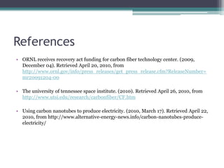 ReferencesORNL receives recovery act funding for carbon fiber technology center. (2009, December 04). Retrieved April 20, 2010, from http://www.ornl.gov/info/press_releases/get_press_release.cfm?ReleaseNumber=mr20091204-00The university of tennessee space institute. (2010). Retrieved April 26, 2010, from http://www.utsi.edu/research/carbonfiber/CF.htmUsing carbon nanotubes to produce electricity. (2010, March 17). Retrieved April 22, 2010, from http://www.alternative-energy-news.info/carbon-nanotubes-produce-electricity/