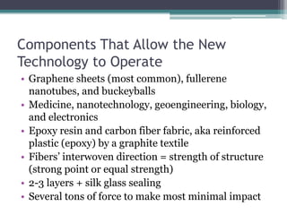 Components That Allow the New Technology to OperateGraphene sheets (most common), fullerene nanotubes, and buckeyballsMedicine, nanotechnology, geoengineering, biology, and electronicsEpoxy resin and carbon fiber fabric, aka reinforced plastic (epoxy) by a graphite textileFibers’ interwoven direction = strength of structure (strong point or equal strength)2-3 layers + silk glass sealing Several tons of force to make most minimal impact