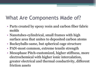 What Are Components Made of?Parts created by epoxy resin and carbon fiber fabric moldsNanotubes-cylindrical, small frames with high surface area that unites to deposited carbon atomsBuckeyballs-same, but spherical cage structurePAN-most common, extreme tensile strengthMesophase Pitch-customized, higher stiffness, more electrochemical with higher ionic intercalation, greater electrical and thermal conductivity, different friction assets