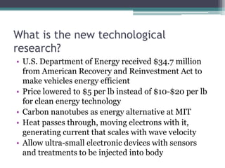 What is the new technological research?U.S. Department of Energy received $34.7 million from American Recovery and Reinvestment Act to make vehicles energy efficientPrice lowered to $5 per lb instead of $10-$20 per lb for clean energy technology Carbon nanotubes as energy alternative at MITHeat passes through, moving electrons with it, generating current that scales with wave velocityAllow ultra-small electronic devices with sensors and treatments to be injected into body