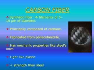 CARBON FIBER
 Synthetic fiber  filaments of 5–
10 μm of diameter.
 Principally composed of carbone.
 Fabricated from poliacrilonitrile.
 Has mechanic properties like steel’s
ones
 Light like plastic
 + strength than steel

 
