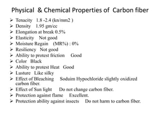 Physical & Chemical Properties of Carbon fiber
 Tenacity 1.8 -2.4 (kn/mm2 )
 Density 1.95 gm/cc
 Elongation at break 0.5%
 Elasticity Not good
 Moisture Regain (MR%) : 0%
 Resiliency Not good
 Ability to protest friction Good
 Color Black
 Ability to protest Heat Good
 Lusture Like silky
 Effect of Bleaching Soduim Hypochloride slightly oxidized
carbon fiber.
 Effect of Sun light Do not change carbon fiber.
 Protection against flame Excellent.
 Protection ability against insects Do not harm to carbon fiber.
 